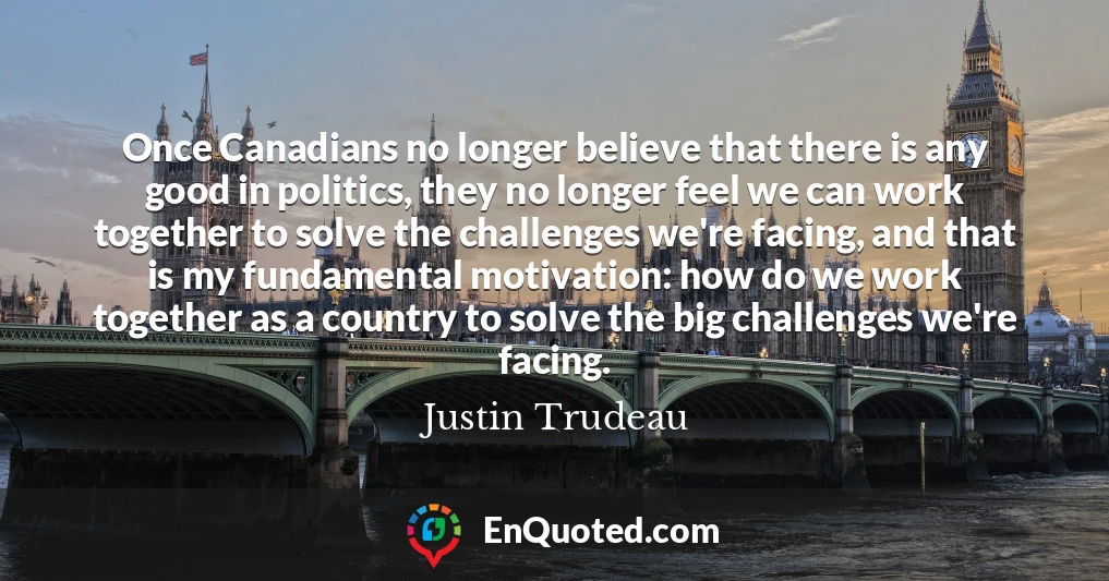Once Canadians no longer believe that there is any good in politics, they no longer feel we can work together to solve the challenges we're facing, and that is my fundamental motivation: how do we work together as a country to solve the big challenges we're facing.
