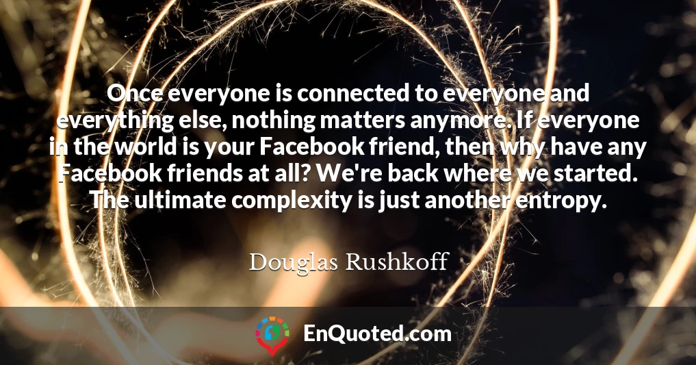 Once everyone is connected to everyone and everything else, nothing matters anymore. If everyone in the world is your Facebook friend, then why have any Facebook friends at all? We're back where we started. The ultimate complexity is just another entropy.