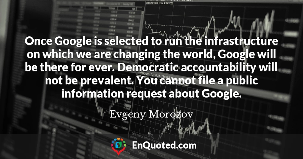 Once Google is selected to run the infrastructure on which we are changing the world, Google will be there for ever. Democratic accountability will not be prevalent. You cannot file a public information request about Google.