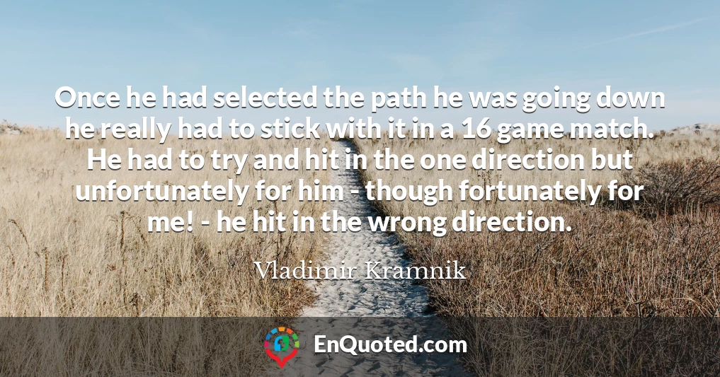 Once he had selected the path he was going down he really had to stick with it in a 16 game match. He had to try and hit in the one direction but unfortunately for him - though fortunately for me! - he hit in the wrong direction.