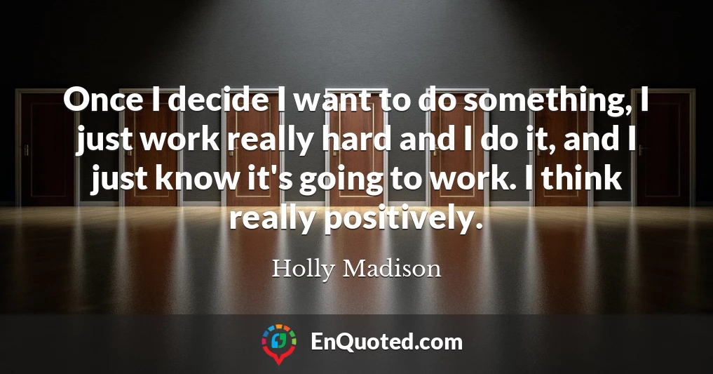 Once I decide I want to do something, I just work really hard and I do it, and I just know it's going to work. I think really positively.