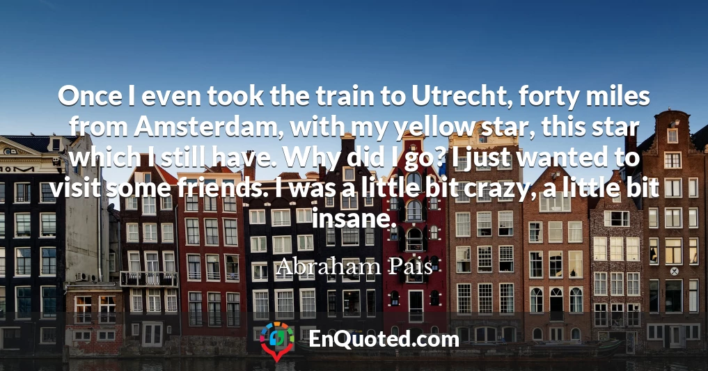 Once I even took the train to Utrecht, forty miles from Amsterdam, with my yellow star, this star which I still have. Why did I go? I just wanted to visit some friends. I was a little bit crazy, a little bit insane.