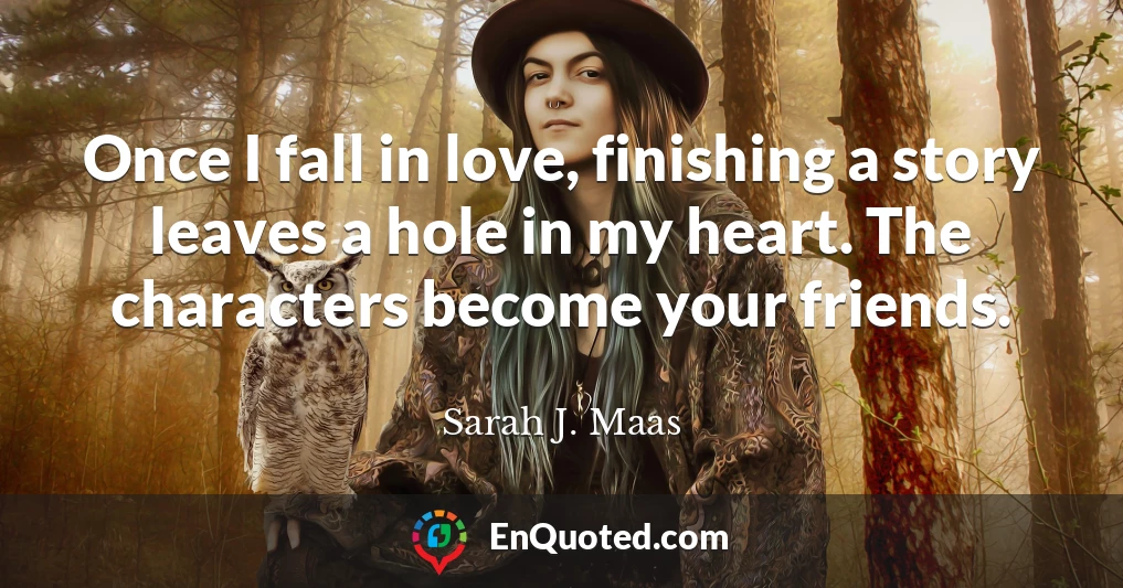 Once I fall in love, finishing a story leaves a hole in my heart. The characters become your friends.