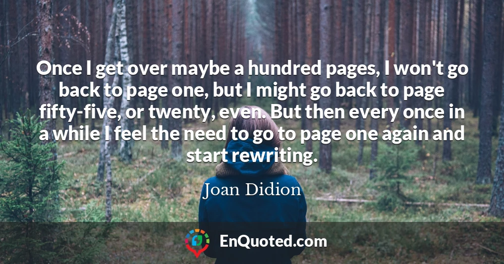 Once I get over maybe a hundred pages, I won't go back to page one, but I might go back to page fifty-five, or twenty, even. But then every once in a while I feel the need to go to page one again and start rewriting.