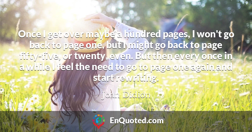 Once I get over maybe a hundred pages, I won't go back to page one, but I might go back to page fifty-five, or twenty, even. But then every once in a while I feel the need to go to page one again and start rewriting.