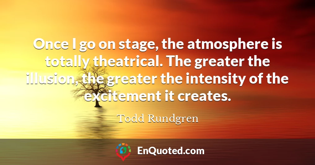 Once I go on stage, the atmosphere is totally theatrical. The greater the illusion, the greater the intensity of the excitement it creates.