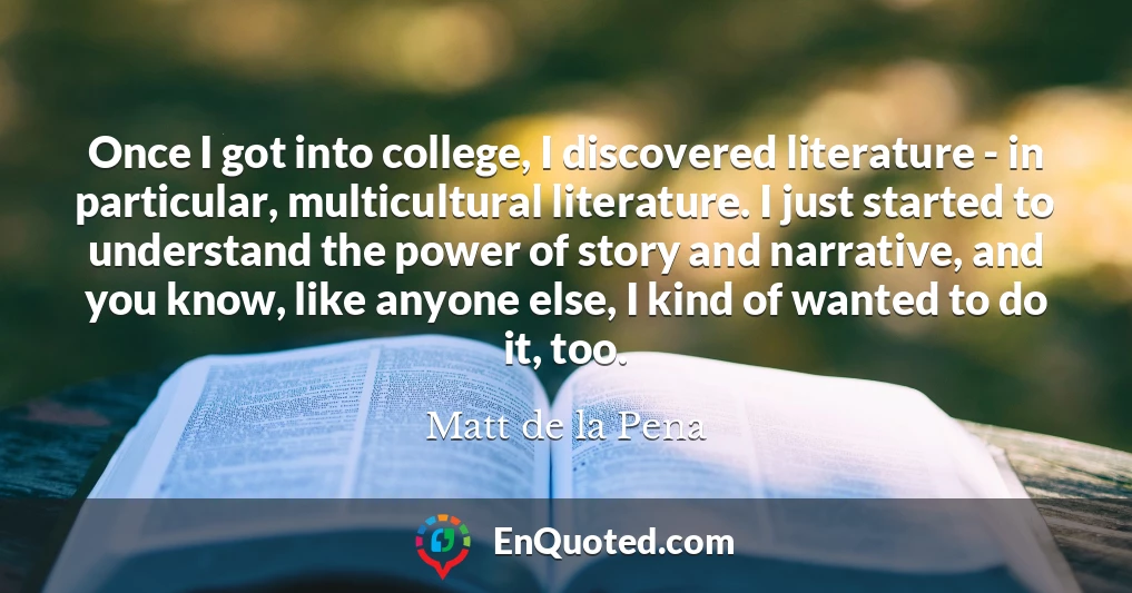 Once I got into college, I discovered literature - in particular, multicultural literature. I just started to understand the power of story and narrative, and you know, like anyone else, I kind of wanted to do it, too.