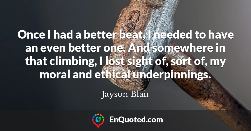 Once I had a better beat, I needed to have an even better one. And somewhere in that climbing, I lost sight of, sort of, my moral and ethical underpinnings.
