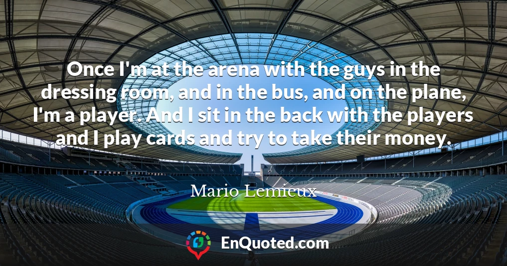 Once I'm at the arena with the guys in the dressing room, and in the bus, and on the plane, I'm a player. And I sit in the back with the players and I play cards and try to take their money.