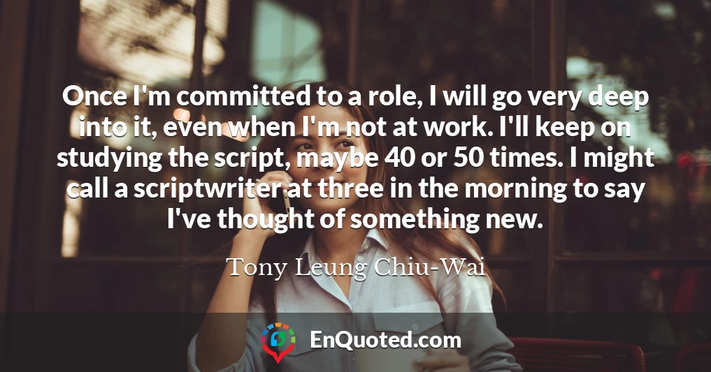 Once I'm committed to a role, I will go very deep into it, even when I'm not at work. I'll keep on studying the script, maybe 40 or 50 times. I might call a scriptwriter at three in the morning to say I've thought of something new.