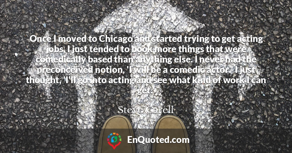Once I moved to Chicago and started trying to get acting jobs, I just tended to book more things that were comedically based than anything else. I never had the preconceived notion, 'I will be a comedic actor.' I just thought, 'I'll go into acting and see what kind of work I can get.'