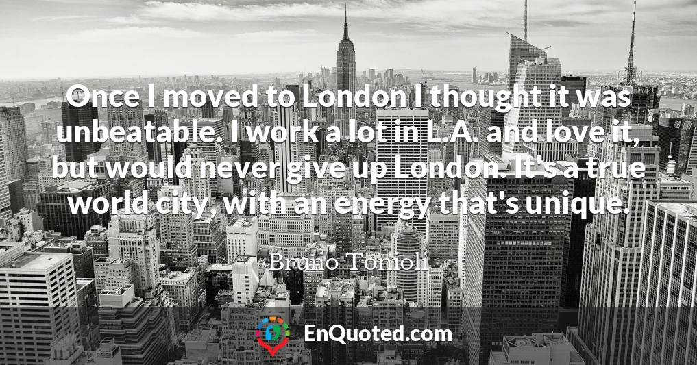 Once I moved to London I thought it was unbeatable. I work a lot in L.A. and love it, but would never give up London. It's a true world city, with an energy that's unique.