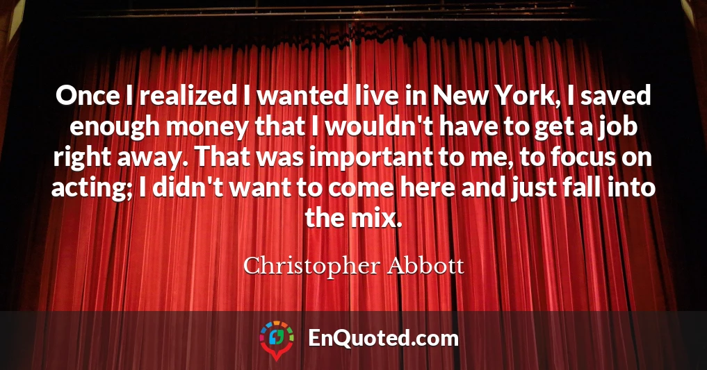 Once I realized I wanted live in New York, I saved enough money that I wouldn't have to get a job right away. That was important to me, to focus on acting; I didn't want to come here and just fall into the mix.