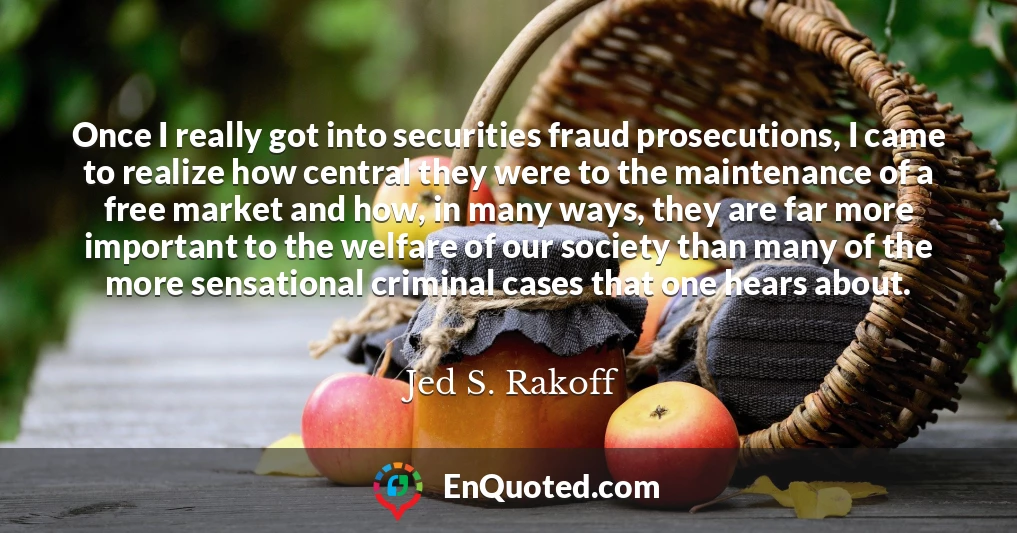 Once I really got into securities fraud prosecutions, I came to realize how central they were to the maintenance of a free market and how, in many ways, they are far more important to the welfare of our society than many of the more sensational criminal cases that one hears about.