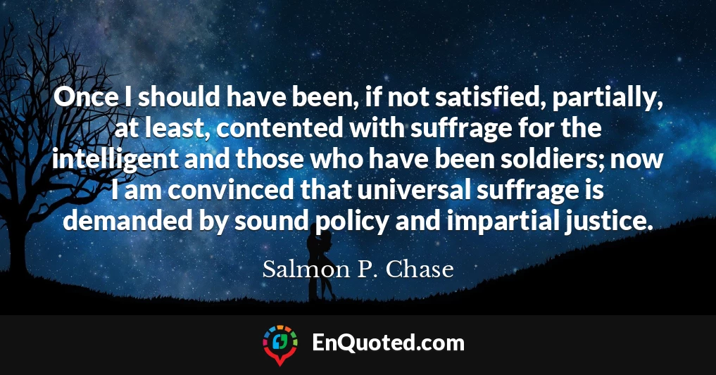 Once I should have been, if not satisfied, partially, at least, contented with suffrage for the intelligent and those who have been soldiers; now I am convinced that universal suffrage is demanded by sound policy and impartial justice.