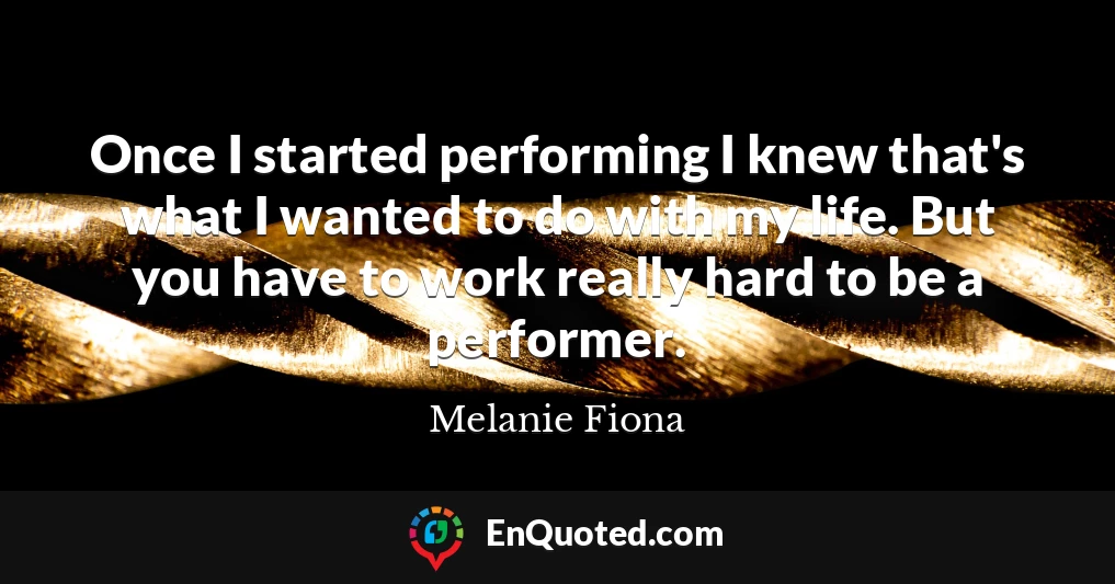 Once I started performing I knew that's what I wanted to do with my life. But you have to work really hard to be a performer.