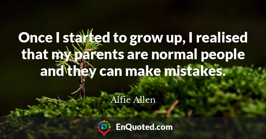 Once I started to grow up, I realised that my parents are normal people and they can make mistakes.
