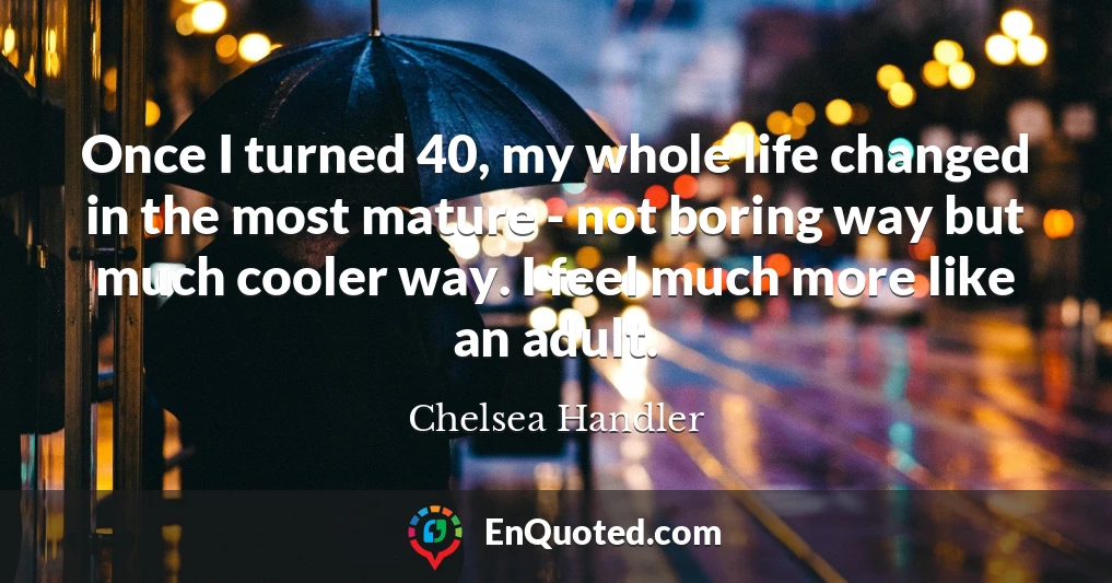 Once I turned 40, my whole life changed in the most mature - not boring way but much cooler way. I feel much more like an adult.