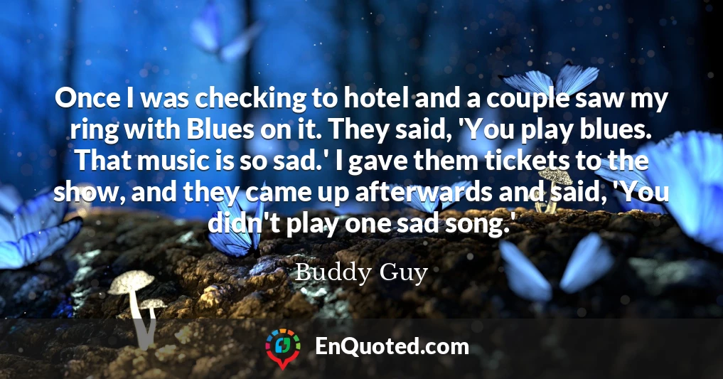 Once I was checking to hotel and a couple saw my ring with Blues on it. They said, 'You play blues. That music is so sad.' I gave them tickets to the show, and they came up afterwards and said, 'You didn't play one sad song.'