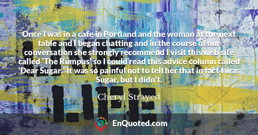 Once I was in a cafe in Portland and the woman at the next table and I began chatting and in the course of our conversation she strongly recommend I visit this web site called 'The Rumpus' so I could read this advice column called 'Dear Sugar.' It was so painful not to tell her that in fact I was Sugar, but I didn't.