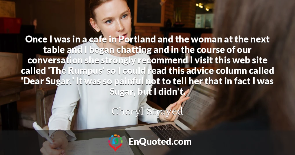 Once I was in a cafe in Portland and the woman at the next table and I began chatting and in the course of our conversation she strongly recommend I visit this web site called 'The Rumpus' so I could read this advice column called 'Dear Sugar.' It was so painful not to tell her that in fact I was Sugar, but I didn't.