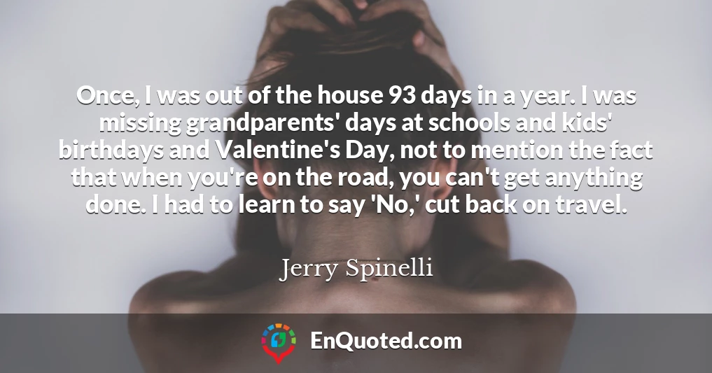 Once, I was out of the house 93 days in a year. I was missing grandparents' days at schools and kids' birthdays and Valentine's Day, not to mention the fact that when you're on the road, you can't get anything done. I had to learn to say 'No,' cut back on travel.