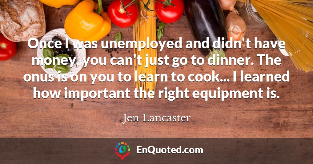 Once I was unemployed and didn't have money, you can't just go to dinner. The onus is on you to learn to cook... I learned how important the right equipment is.