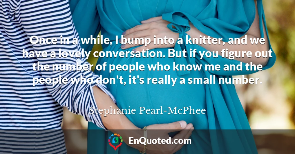 Once in a while, I bump into a knitter, and we have a lovely conversation. But if you figure out the number of people who know me and the people who don't, it's really a small number.