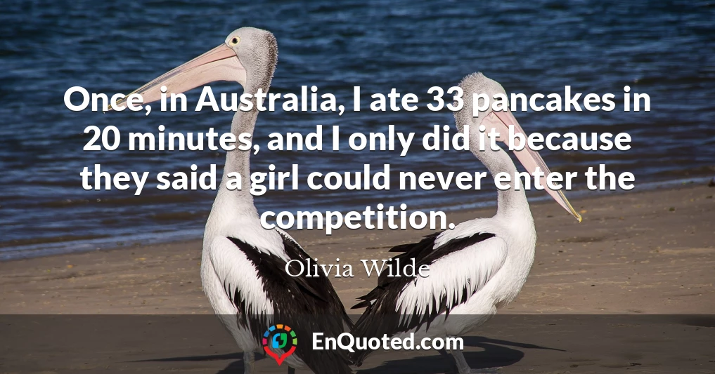 Once, in Australia, I ate 33 pancakes in 20 minutes, and I only did it because they said a girl could never enter the competition.