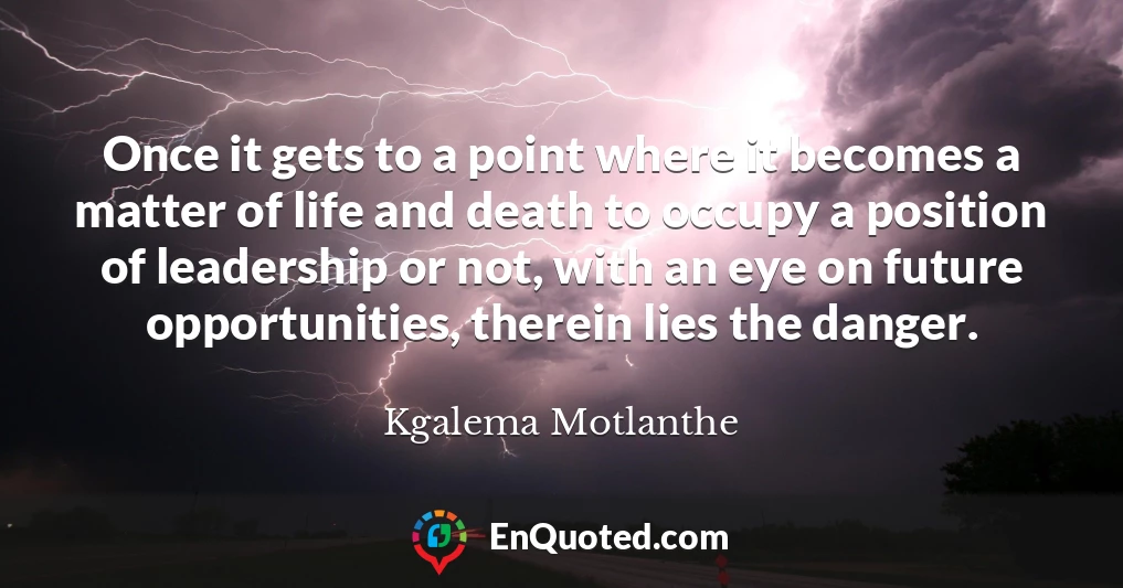 Once it gets to a point where it becomes a matter of life and death to occupy a position of leadership or not, with an eye on future opportunities, therein lies the danger.