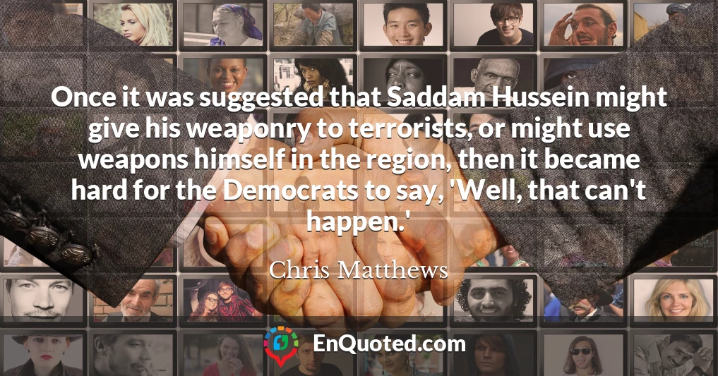 Once it was suggested that Saddam Hussein might give his weaponry to terrorists, or might use weapons himself in the region, then it became hard for the Democrats to say, 'Well, that can't happen.'