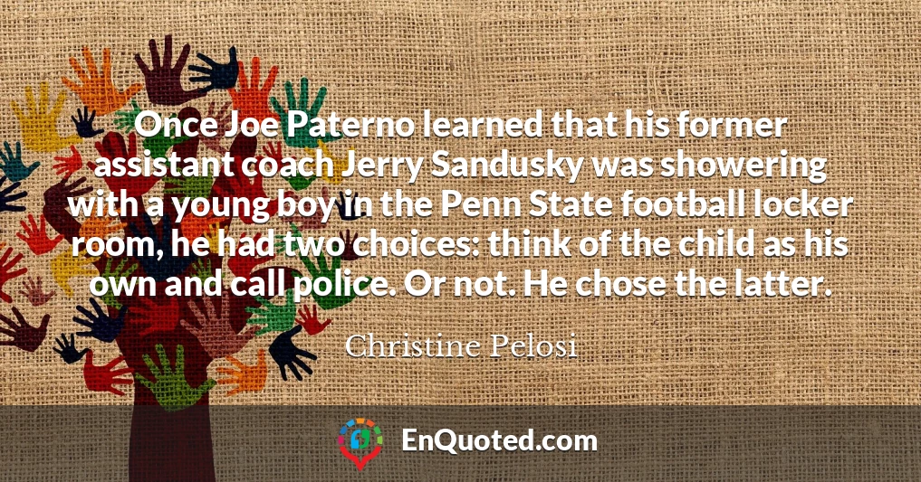 Once Joe Paterno learned that his former assistant coach Jerry Sandusky was showering with a young boy in the Penn State football locker room, he had two choices: think of the child as his own and call police. Or not. He chose the latter.
