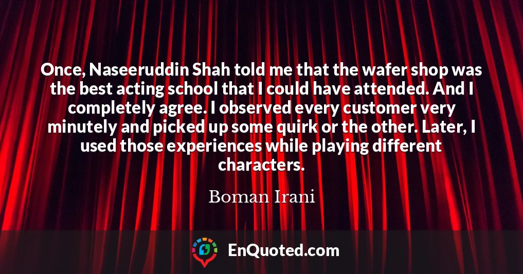 Once, Naseeruddin Shah told me that the wafer shop was the best acting school that I could have attended. And I completely agree. I observed every customer very minutely and picked up some quirk or the other. Later, I used those experiences while playing different characters.