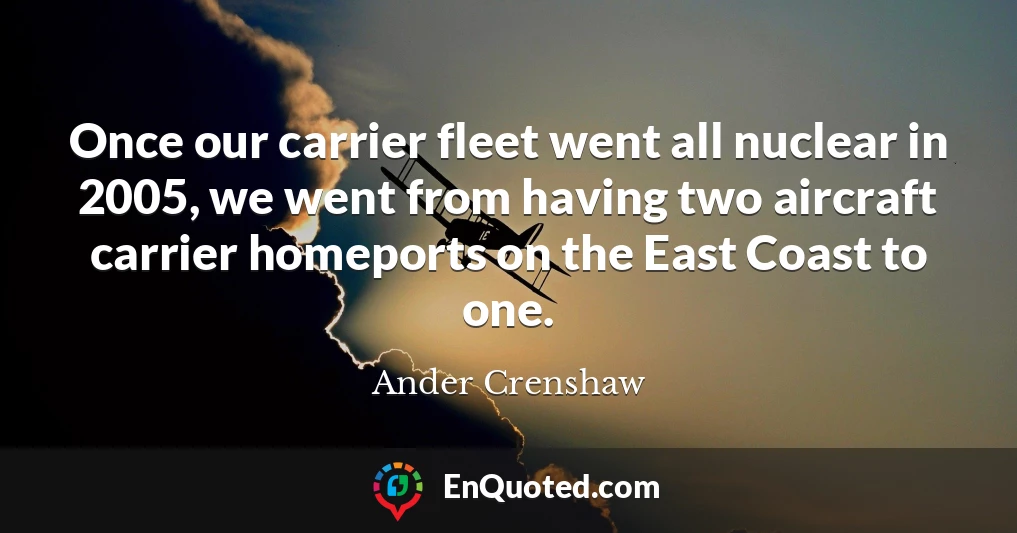 Once our carrier fleet went all nuclear in 2005, we went from having two aircraft carrier homeports on the East Coast to one.