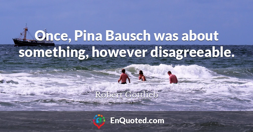 Once, Pina Bausch was about something, however disagreeable.