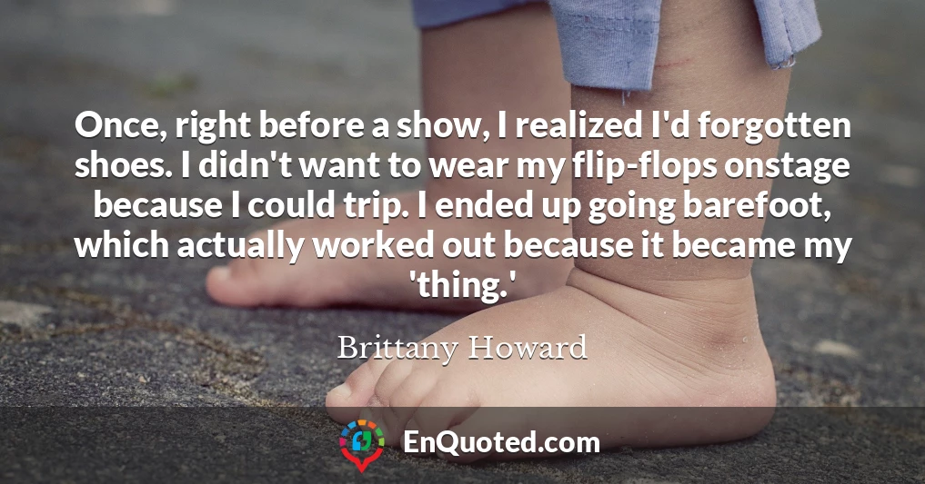 Once, right before a show, I realized I'd forgotten shoes. I didn't want to wear my flip-flops onstage because I could trip. I ended up going barefoot, which actually worked out because it became my 'thing.'