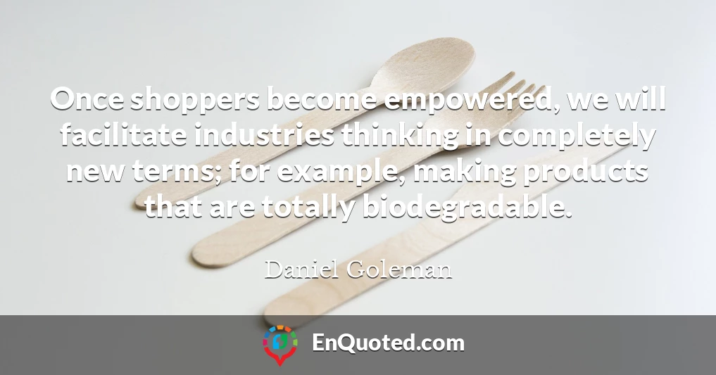 Once shoppers become empowered, we will facilitate industries thinking in completely new terms; for example, making products that are totally biodegradable.