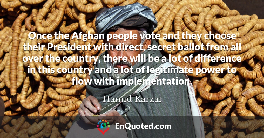 Once the Afghan people vote and they choose their President with direct, secret ballot from all over the country, there will be a lot of difference in this country and a lot of legitimate power to flow with implementation.