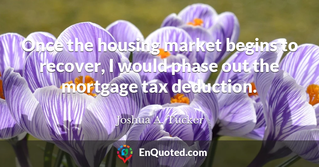 Once the housing market begins to recover, I would phase out the mortgage tax deduction.
