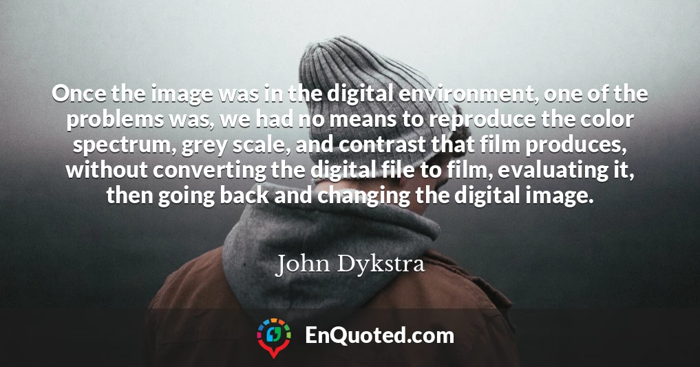 Once the image was in the digital environment, one of the problems was, we had no means to reproduce the color spectrum, grey scale, and contrast that film produces, without converting the digital file to film, evaluating it, then going back and changing the digital image.