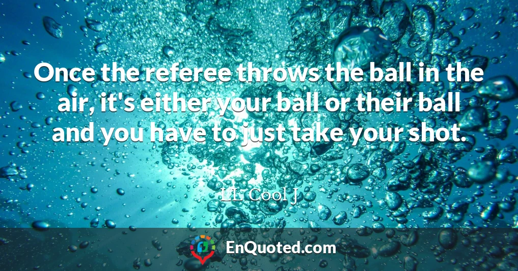 Once the referee throws the ball in the air, it's either your ball or their ball and you have to just take your shot.