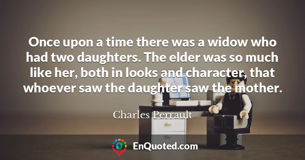 Once upon a time there was a widow who had two daughters. The elder was so much like her, both in looks and character, that whoever saw the daughter saw the mother.