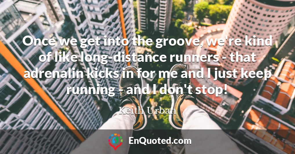 Once we get into the groove, we're kind of like long-distance runners - that adrenalin kicks in for me and I just keep running - and I don't stop!