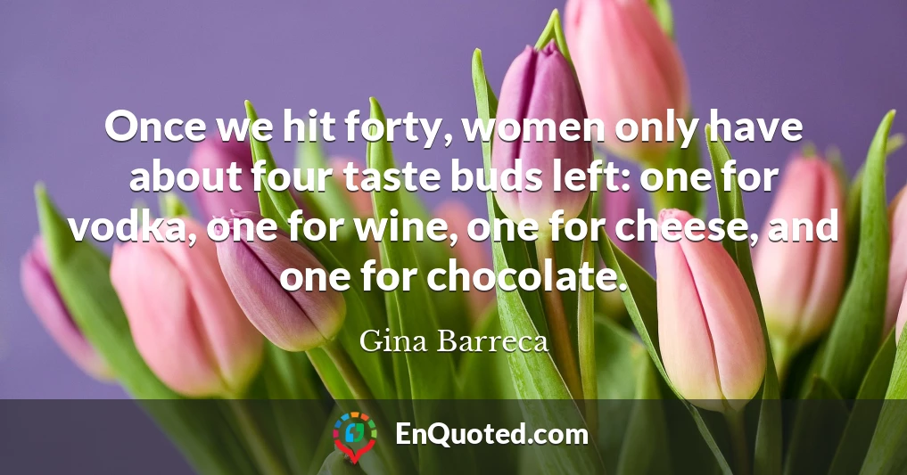 Once we hit forty, women only have about four taste buds left: one for vodka, one for wine, one for cheese, and one for chocolate.