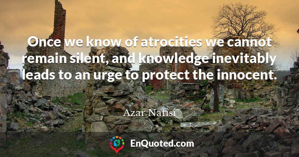 Once we know of atrocities we cannot remain silent, and knowledge inevitably leads to an urge to protect the innocent.