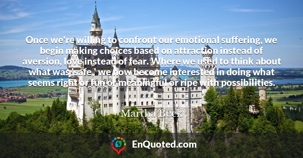 Once we're willing to confront our emotional suffering, we begin making choices based on attraction instead of aversion, love instead of fear. Where we used to think about what was 'safe,' we now become interested in doing what seems right or fun or meaningful or ripe with possibilities.