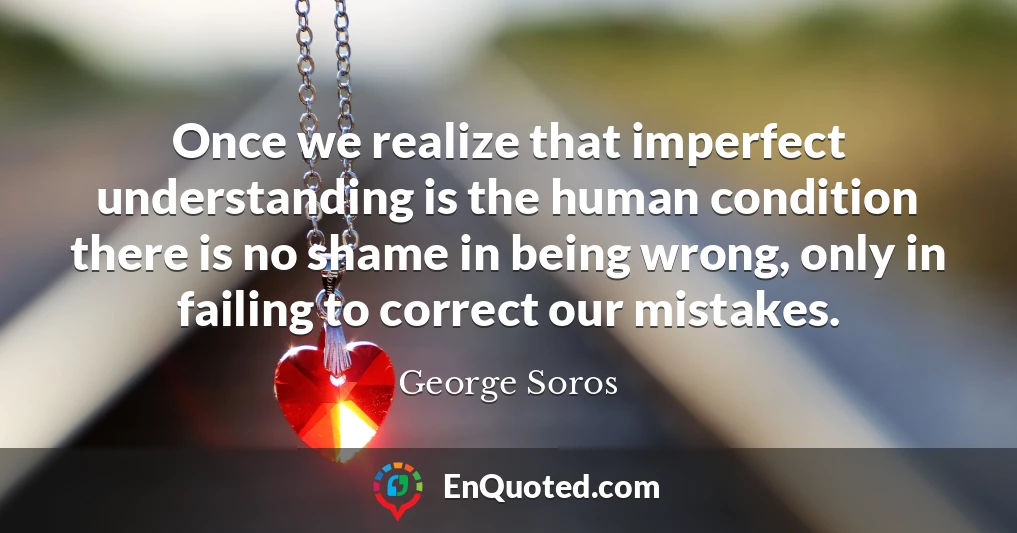 Once we realize that imperfect understanding is the human condition there is no shame in being wrong, only in failing to correct our mistakes.