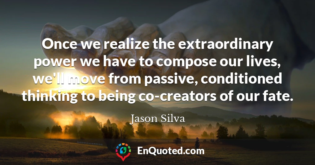Once we realize the extraordinary power we have to compose our lives, we'll move from passive, conditioned thinking to being co-creators of our fate.