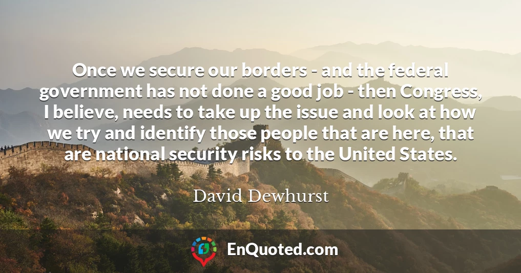 Once we secure our borders - and the federal government has not done a good job - then Congress, I believe, needs to take up the issue and look at how we try and identify those people that are here, that are national security risks to the United States.