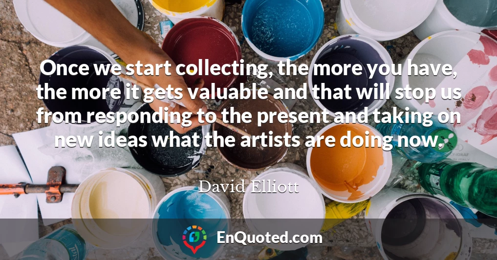 Once we start collecting, the more you have, the more it gets valuable and that will stop us from responding to the present and taking on new ideas what the artists are doing now.